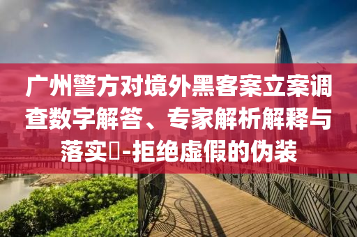 廣州警方對境外黑客案立案調(diào)查數(shù)字解答、專家解析解釋與落實?-拒絕虛假的偽裝
