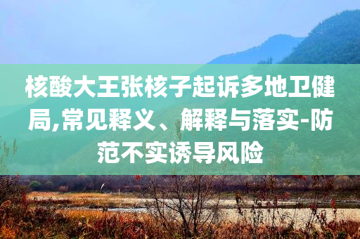 核酸大王張核子起訴多地衛(wèi)健局,常見釋義、解釋與落實-防范不實誘導(dǎo)風(fēng)險