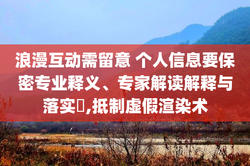浪漫互動需留意 個人信息要保密專業(yè)釋義、專家解讀解釋與落實?,抵制虛假渲染術(shù)