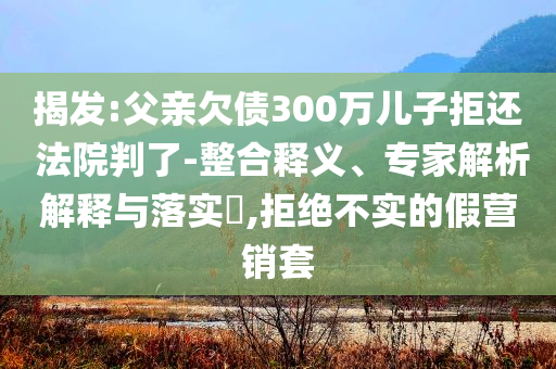 揭發(fā):父親欠債300萬兒子拒還 法院判了-整合釋義、專家解析解釋與落實?,拒絕不實的假營銷套