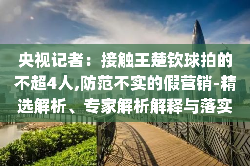 央視記者：接觸王楚欽球拍的不超4人,防范不實的假營銷-精選解析、專家解析解釋與落實