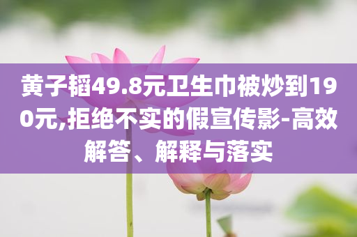 黃子韜49.8元衛(wèi)生巾被炒到190元,拒絕不實的假宣傳影-高效解答、解釋與落實