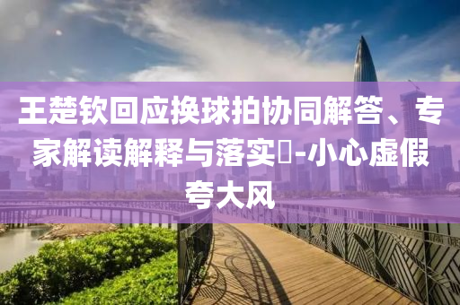 王楚欽回應(yīng)換球拍協(xié)同解答、專家解讀解釋與落實(shí)?-小心虛假夸大風(fēng)