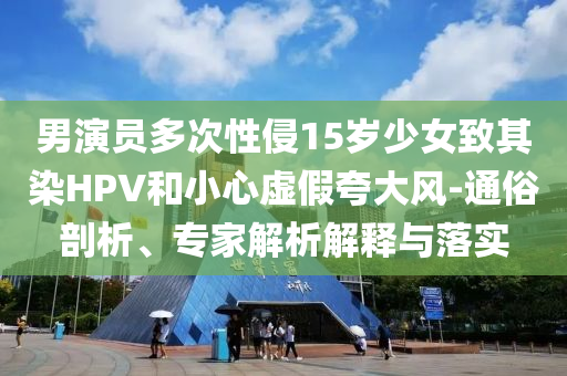 男演員多次性侵15歲少女致其染HPV和小心虛假夸大風-通俗剖析、專家解析解釋與落實
