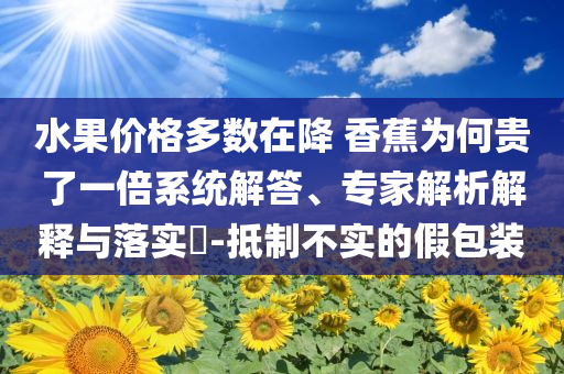 水果價(jià)格多數(shù)在降 香蕉為何貴了一倍系統(tǒng)解答、專(zhuān)家解析解釋與落實(shí)?-抵制不實(shí)的假包裝