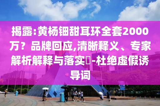 揭露:黃楊鈿甜耳環(huán)全套2000萬？品牌回應(yīng),清晰釋義、專家解析解釋與落實(shí)?-杜絕虛假誘導(dǎo)詞