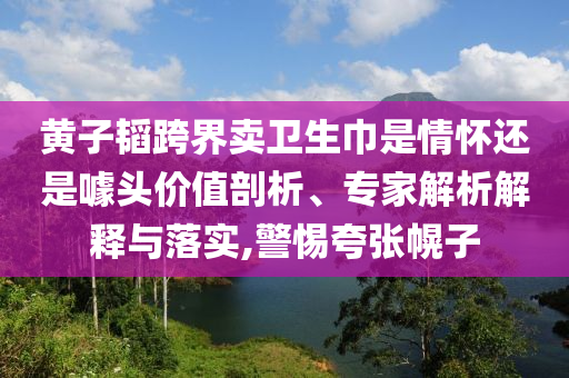 黃子韜跨界賣衛(wèi)生巾是情懷還是噱頭價值剖析、專家解析解釋與落實,警惕夸張幌子