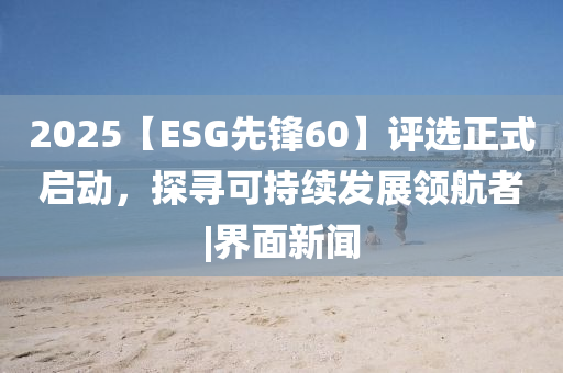 2025【ESG先鋒60】評(píng)選正式啟動(dòng)，探尋可持續(xù)發(fā)展領(lǐng)航者|界面新聞