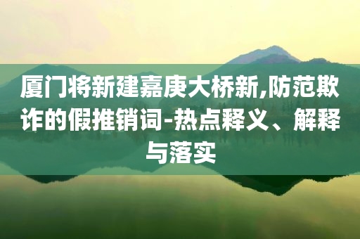 廈門將新建嘉庚大橋新,防范欺詐的假推銷詞-熱點釋義、解釋與落實