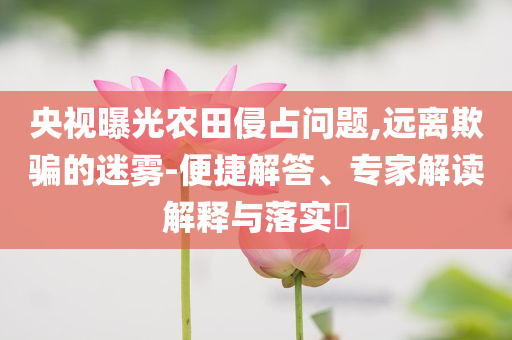 央視曝光農(nóng)田侵占問題,遠離欺騙的迷霧-便捷解答、專家解讀解釋與落實?