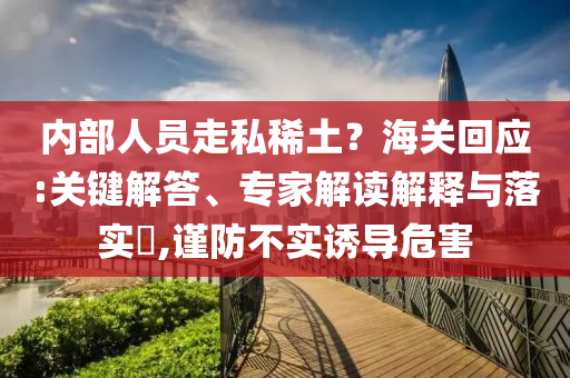 內(nèi)部人員走私稀土？海關(guān)回應(yīng):關(guān)鍵解答、專家解讀解釋與落實?,謹防不實誘導(dǎo)危害