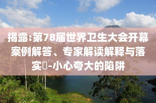 揭露:第78屆世界衛(wèi)生大會開幕案例解答、專家解讀解釋與落實?-小心夸大的陷阱