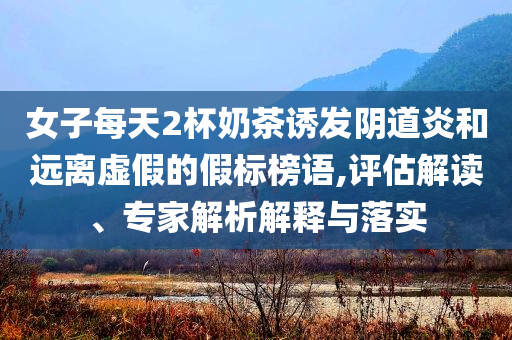 女子每天2杯奶茶誘發(fā)陰道炎和遠離虛假的假標榜語,評估解讀、專家解析解釋與落實