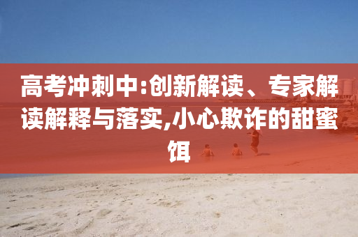 高考沖刺中:創(chuàng)新解讀、專家解讀解釋與落實,小心欺詐的甜蜜餌