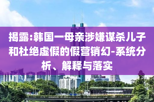 揭露:韓國(guó)一母親涉嫌謀殺兒子和杜絕虛假的假營(yíng)銷(xiāo)幻-系統(tǒng)分析、解釋與落實(shí)