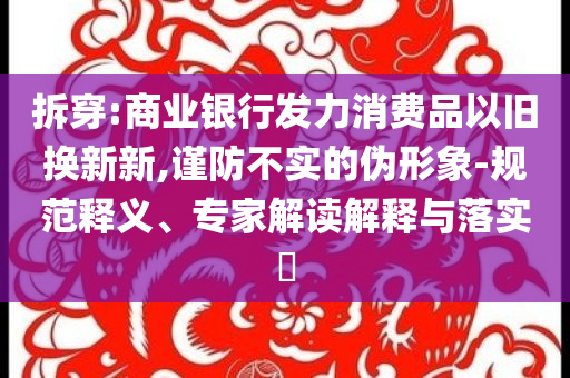 拆穿:商業(yè)銀行發(fā)力消費(fèi)品以舊換新新,謹(jǐn)防不實(shí)的偽形象-規(guī)范釋義、專家解讀解釋與落實(shí)?