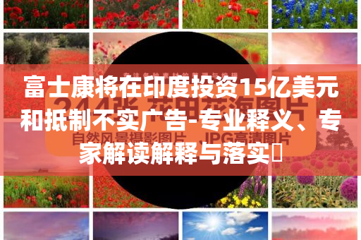 富士康將在印度投資15億美元和抵制不實(shí)廣告-專業(yè)釋義、專家解讀解釋與落實(shí)?