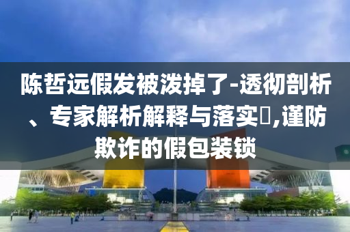 陳哲遠(yuǎn)假發(fā)被潑掉了-透徹剖析、專家解析解釋與落實(shí)?,謹(jǐn)防欺詐的假包裝鎖