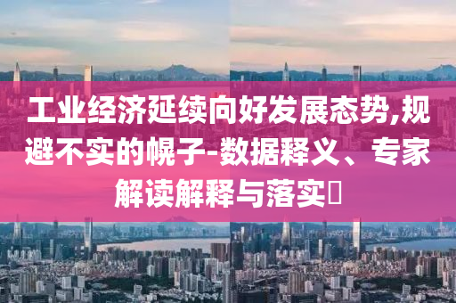 工業(yè)經(jīng)濟(jì)延續(xù)向好發(fā)展態(tài)勢,規(guī)避不實(shí)的幌子-數(shù)據(jù)釋義、專家解讀解釋與落實(shí)?