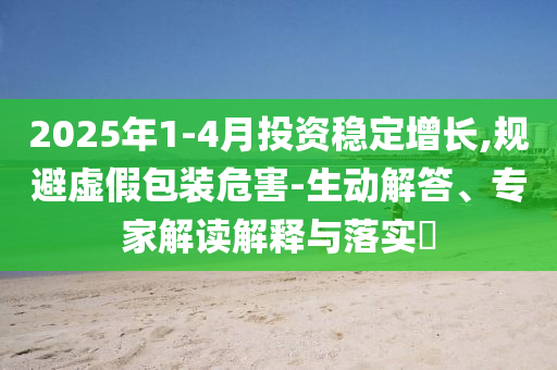 2025年1-4月投資穩(wěn)定增長,規(guī)避虛假包裝危害-生動(dòng)解答、專家解讀解釋與落實(shí)?