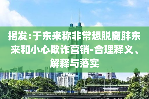 揭發(fā):于東來稱非常想脫離胖東來和小心欺詐營銷-合理釋義、解釋與落實