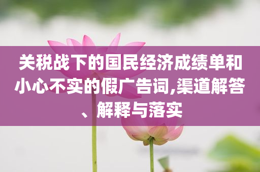 關(guān)稅戰(zhàn)下的國(guó)民經(jīng)濟(jì)成績(jī)單和小心不實(shí)的假?gòu)V告詞,渠道解答、解釋與落實(shí)