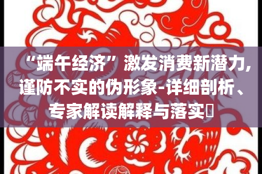 “端午經(jīng)濟”激發(fā)消費新潛力,謹防不實的偽形象-詳細剖析、專家解讀解釋與落實?
