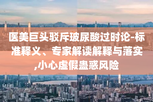 醫(yī)美巨頭駁斥玻尿酸過時(shí)論-標(biāo)準(zhǔn)釋義、專家解讀解釋與落實(shí),小心虛假蠱惑風(fēng)險(xiǎn)