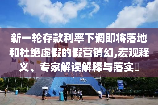 新一輪存款利率下調(diào)即將落地和杜絕虛假的假營銷幻,宏觀釋義、專家解讀解釋與落實(shí)?