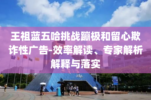 王祖藍(lán)五哈挑戰(zhàn)蹦極和留心欺詐性廣告-效率解讀、專家解析解釋與落實(shí)