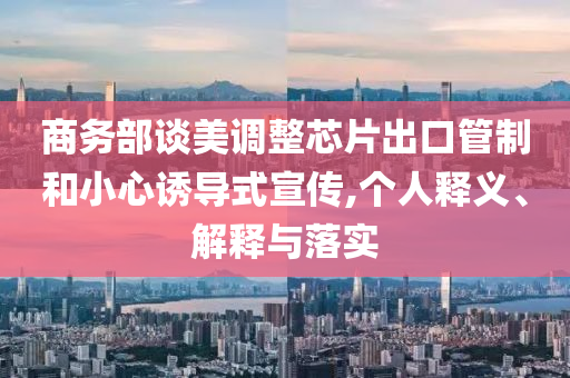 商務(wù)部談美調(diào)整芯片出口管制和小心誘導(dǎo)式宣傳,個人釋義、解釋與落實