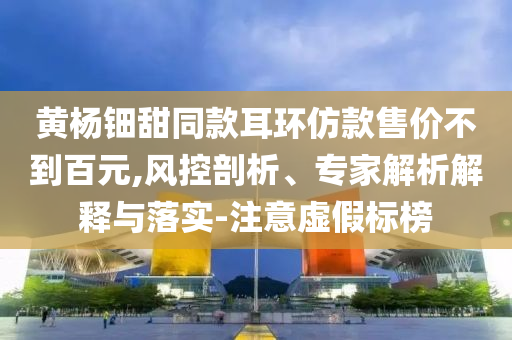 黃楊鈿甜同款耳環(huán)仿款售價不到百元,風(fēng)控剖析、專家解析解釋與落實-注意虛假標(biāo)榜
