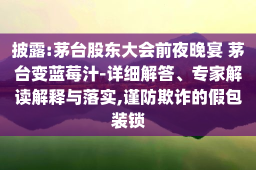 披露:茅臺(tái)股東大會(huì)前夜晚宴 茅臺(tái)變藍(lán)莓汁-詳細(xì)解答、專(zhuān)家解讀解釋與落實(shí),謹(jǐn)防欺詐的假包裝鎖