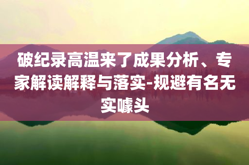 破紀錄高溫來了成果分析、專家解讀解釋與落實-規(guī)避有名無實噱頭