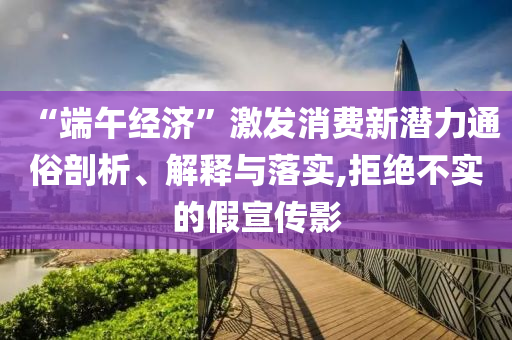 “端午經(jīng)濟(jì)”激發(fā)消費新潛力通俗剖析、解釋與落實,拒絕不實的假宣傳影