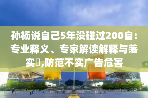 孫楊說自己5年沒碰過200自:專業(yè)釋義、專家解讀解釋與落實(shí)?,防范不實(shí)廣告危害