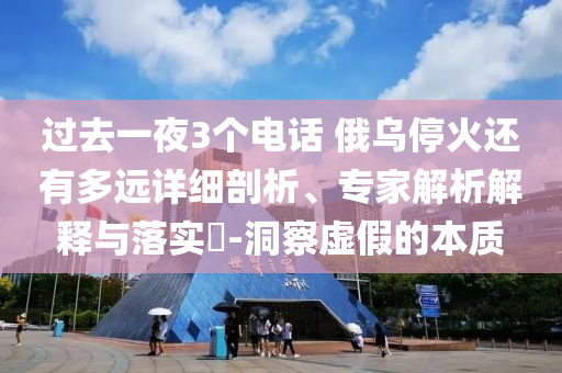 過去一夜3個(gè)電話 俄烏?；疬€有多遠(yuǎn)詳細(xì)剖析、專家解析解釋與落實(shí)?-洞察虛假的本質(zhì)