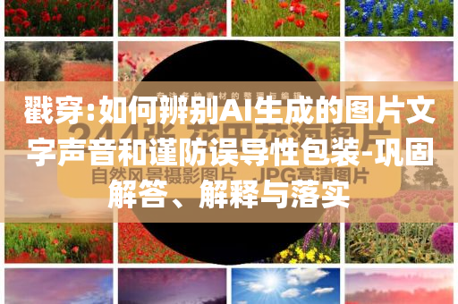 戳穿:如何辨別AI生成的圖片文字聲音和謹(jǐn)防誤導(dǎo)性包裝-鞏固解答、解釋與落實(shí)