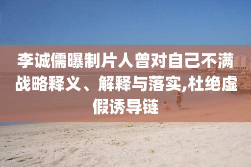 李誠儒曝制片人曾對自己不滿戰(zhàn)略釋義、解釋與落實,杜絕虛假誘導鏈