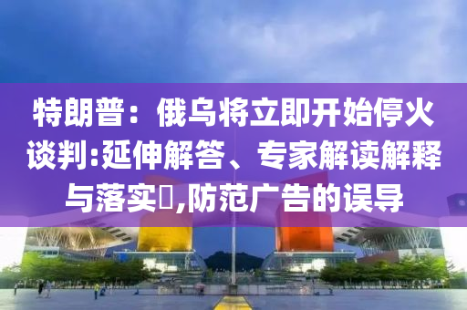 特朗普：俄烏將立即開始?；鹫勁?延伸解答、專家解讀解釋與落實(shí)?,防范廣告的誤導(dǎo)