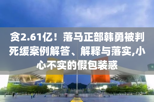 貪2.61億！落馬正部韓勇被判死緩案例解答、解釋與落實,小心不實的假包裝惑