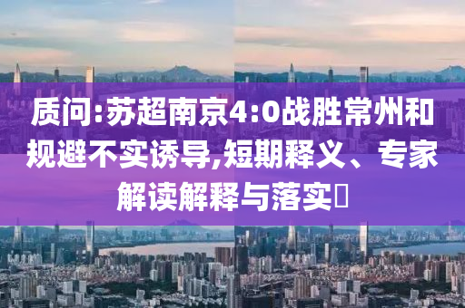 質(zhì)問:蘇超南京4:0戰(zhàn)勝常州和規(guī)避不實誘導(dǎo),短期釋義、專家解讀解釋與落實?