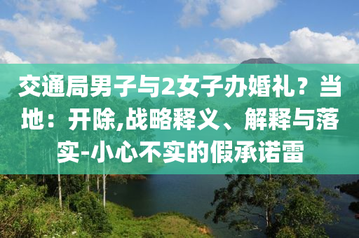 交通局男子與2女子辦婚禮？當?shù)兀洪_除,戰(zhàn)略釋義、解釋與落實-小心不實的假承諾雷