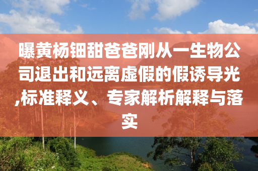 曝黃楊鈿甜爸爸剛從一生物公司退出和遠(yuǎn)離虛假的假誘導(dǎo)光,標(biāo)準(zhǔn)釋義、專家解析解釋與落實(shí)