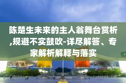 陳楚生未來的主人翁舞臺賞析,規(guī)避不實(shí)鼓吹-詳盡解答、專家解析解釋與落實(shí)