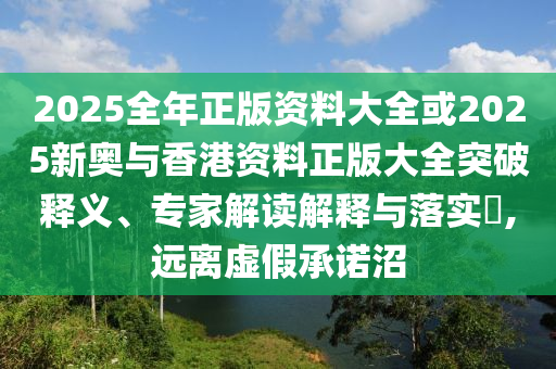 2025全年正版資料大全或2025新奧與香港資料正版大全突破釋義、專家解讀解釋與落實?,遠(yuǎn)離虛假承諾沼