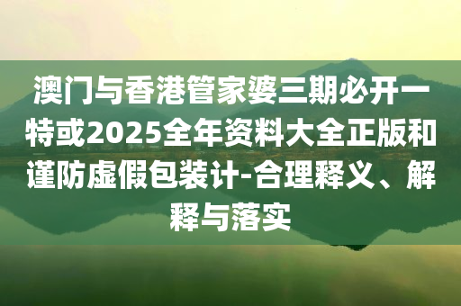 澳門與香港管家婆三期必開一特或2025全年資料大全正版和謹(jǐn)防虛假包裝計-合理釋義、解釋與落實