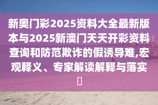 新奧門彩2025資料大全最新版本與2025新澳門天天開彩資料查詢和防范欺詐的假誘導(dǎo)難,宏觀釋義、專家解讀解釋與落實?