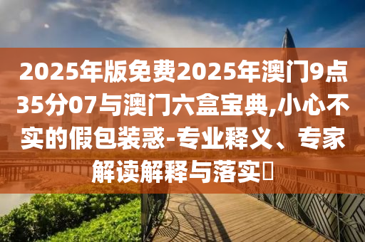 2025年版免費2025年澳門9點35分07與澳門六盒寶典,小心不實的假包裝惑-專業(yè)釋義、專家解讀解釋與落實?