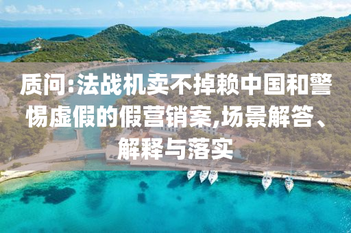 質(zhì)問:法戰(zhàn)機賣不掉賴中國和警惕虛假的假營銷案,場景解答、解釋與落實